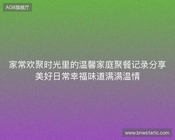 家常欢聚时光里的温馨家庭聚餐记录分享美好日常幸福味道满满温情